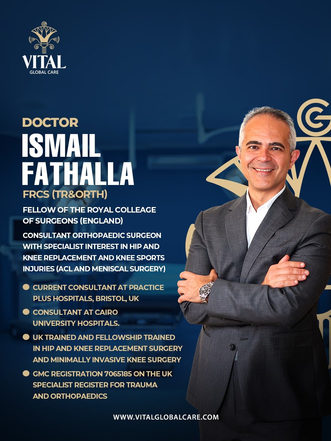 dr ismaeel fathallah - Vital Global Care: FELLOW OF THE ROYAL COLLEGE OF SURGEONS (ENGLAND) CONSULTANT ORTHOPAEDIC SURGEON WITH SPECIALIST INTEREST IN HIP AND KNEE REPLACEMENT AND KNEE SPORTS INJURIES (ACL AND MENISCAL SURGERY) CURRENT CONSULTANT AT PRACTICE PLUS HOSPITALS, BRISTOL, UK CONSULTANT AT CAIRO UNIVERSITY HOSPITALS. UK TRAINED AND FELLOWSHIP TRAINED IN HIP AND KNEE REPLACEMENT SURGERY AND MINIMALLY INVASIVE KNEE SURGERY GMC REGISTRATION 7065185 ON THE UK SPECIALIST REGISTER FOR TRAUMA AND ORTHOPAEDICS